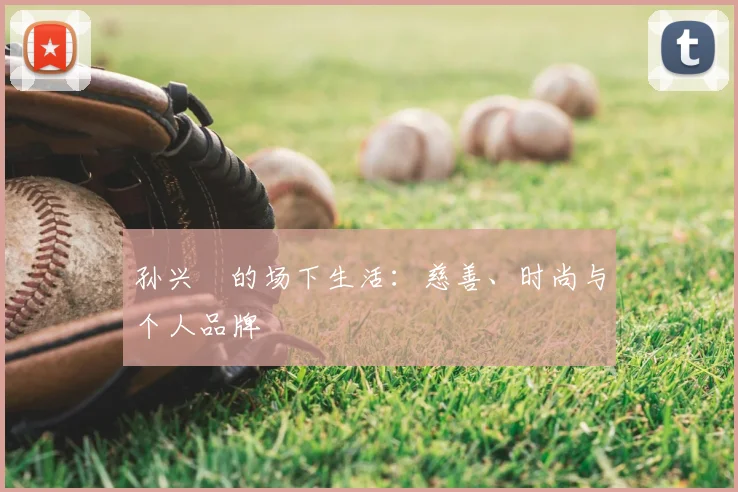 孙兴慜的场下生活：慈善、时尚与个人品牌