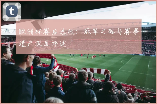 欧洲杯赛后总结:冠军之路与赛事遗产深度评述