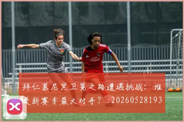 拜仁慕尼黑卫冕之路遭遇挑战:谁是新赛季最大对手?_20260528193014