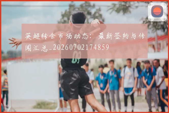 英超转会市场动态:最新签约与传闻汇总_20260702174859