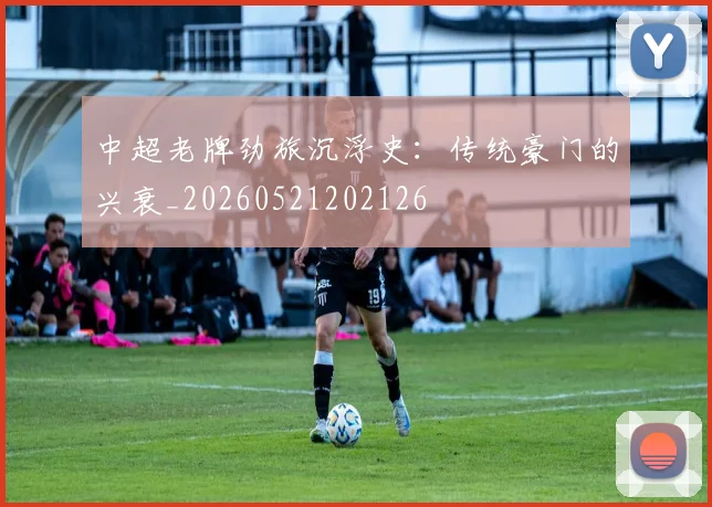 中超老牌劲旅沉浮史:传统豪门的兴衰_20260521202126